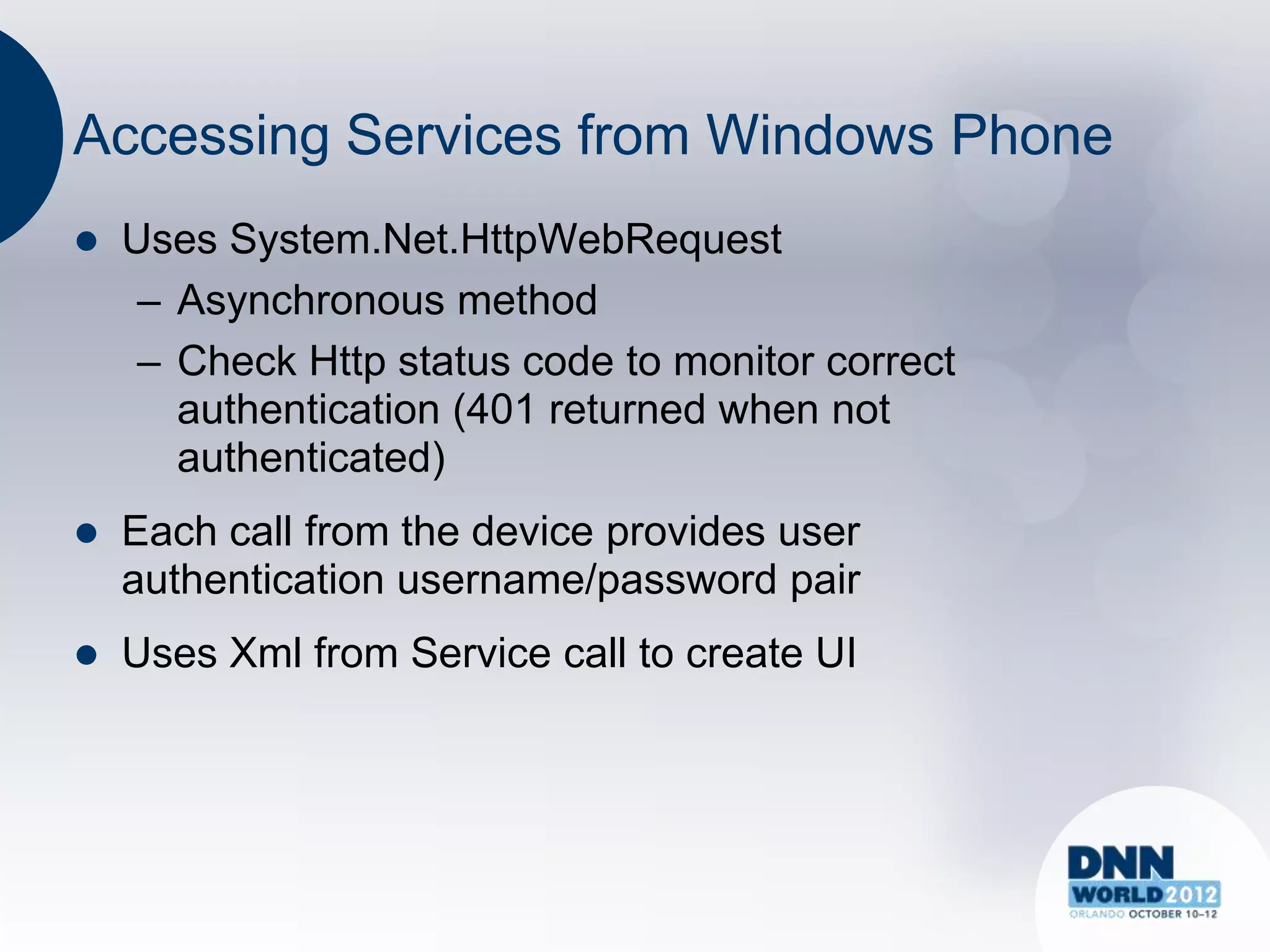Accessing Services from Windows Phone
   Uses System.Net.HttpWebRequest
     – Asynchronous method
     – Check Http status code to monitor correct
       authentication (401 returned when not
       authenticated)
   Each call from the device provides user
    authentication username/password pair
   Uses Xml from Service call to create UI
 
