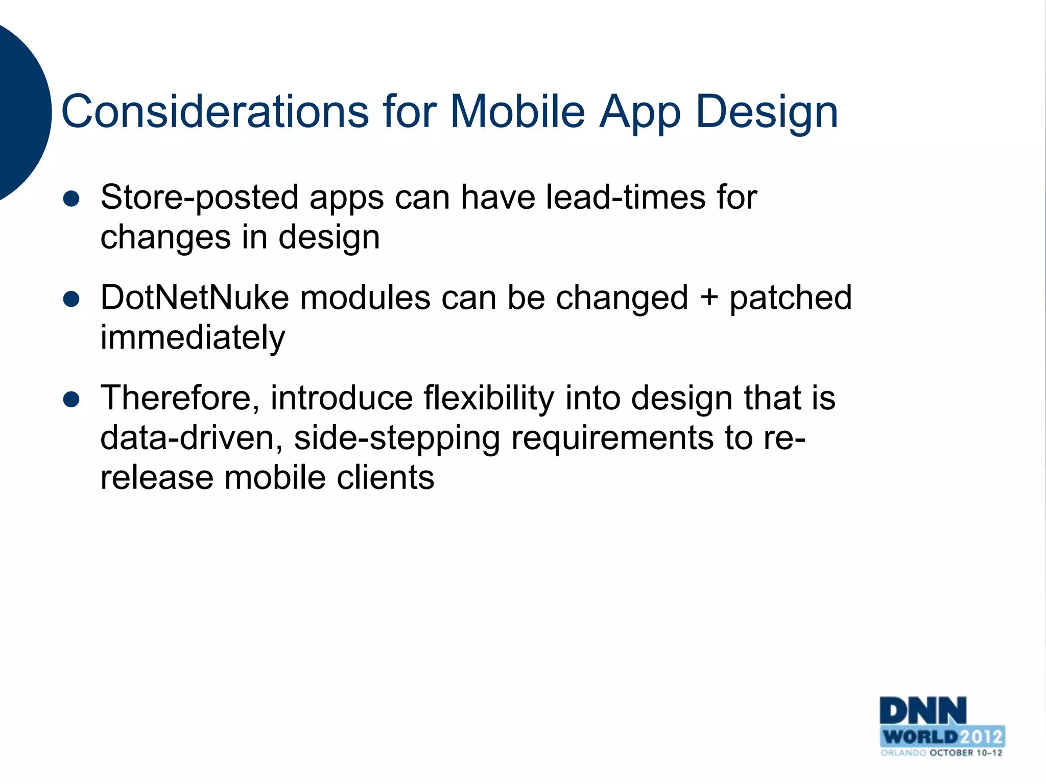 Considerations for Mobile App Design
   Store-posted apps can have lead-times for
    changes in design
   DotNetNuke modules can be changed + patched
    immediately
   Therefore, introduce flexibility into design that is
    data-driven, side-stepping requirements to re-
    release mobile clients
 
