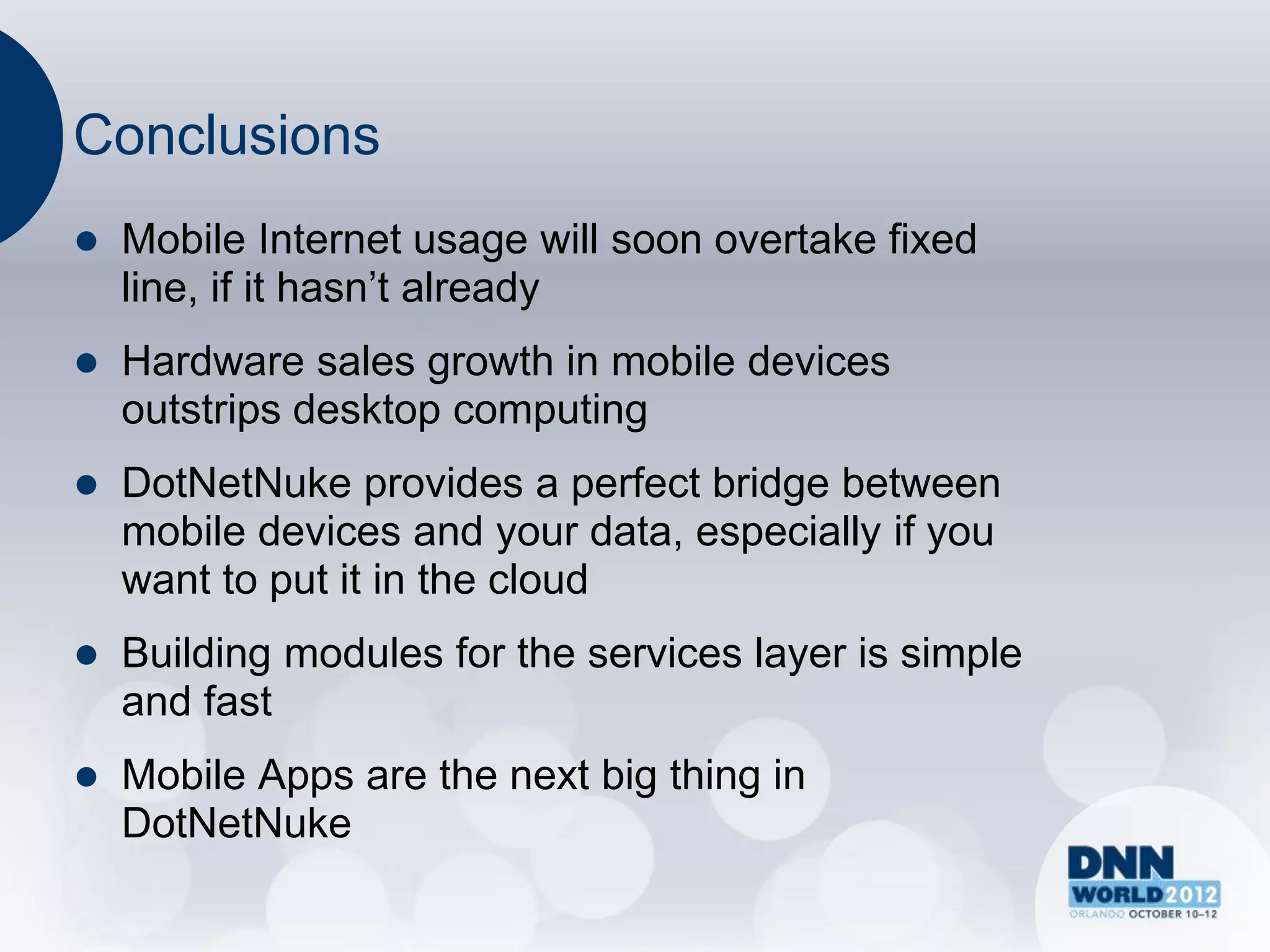 Conclusions
   Mobile Internet usage will soon overtake fixed
    line, if it hasn‟t already
   Hardware sales growth in mobile devices
    outstrips desktop computing
   DotNetNuke provides a perfect bridge between
    mobile devices and your data, especially if you
    want to put it in the cloud
   Building modules for the services layer is simple
    and fast
   Mobile Apps are the next big thing in
    DotNetNuke
 