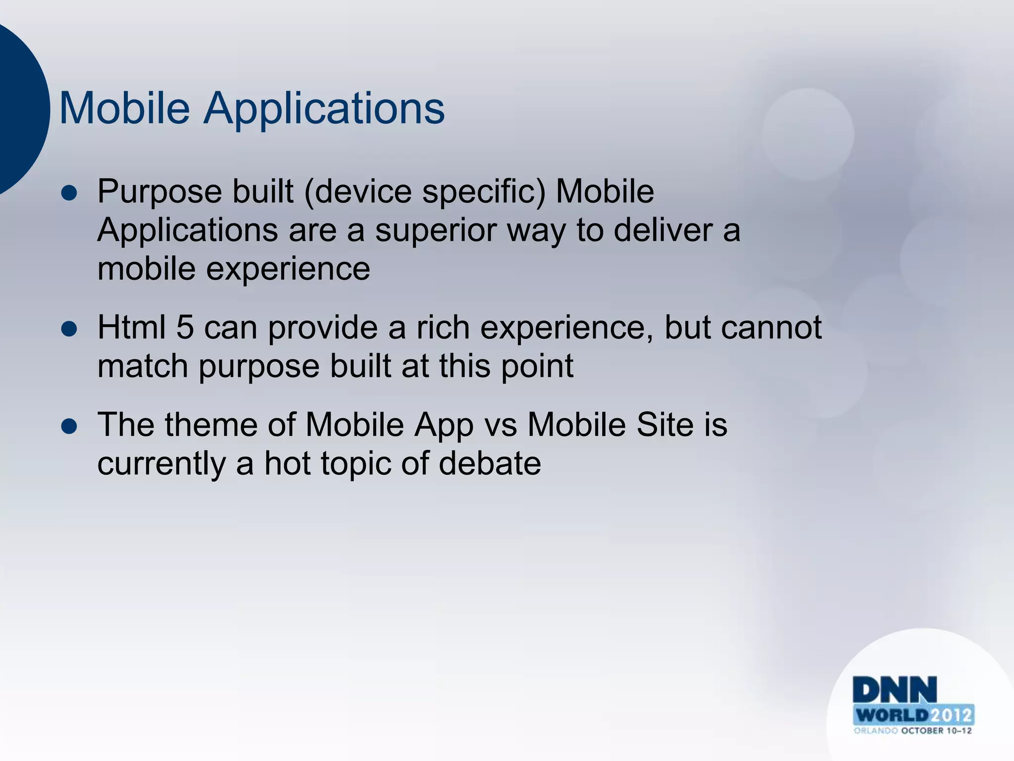 Mobile Applications
   Purpose built (device specific) Mobile
    Applications are a superior way to deliver a
    mobile experience
   Html 5 can provide a rich experience, but cannot
    match purpose built at this point
   The theme of Mobile App vs Mobile Site is
    currently a hot topic of debate
 
