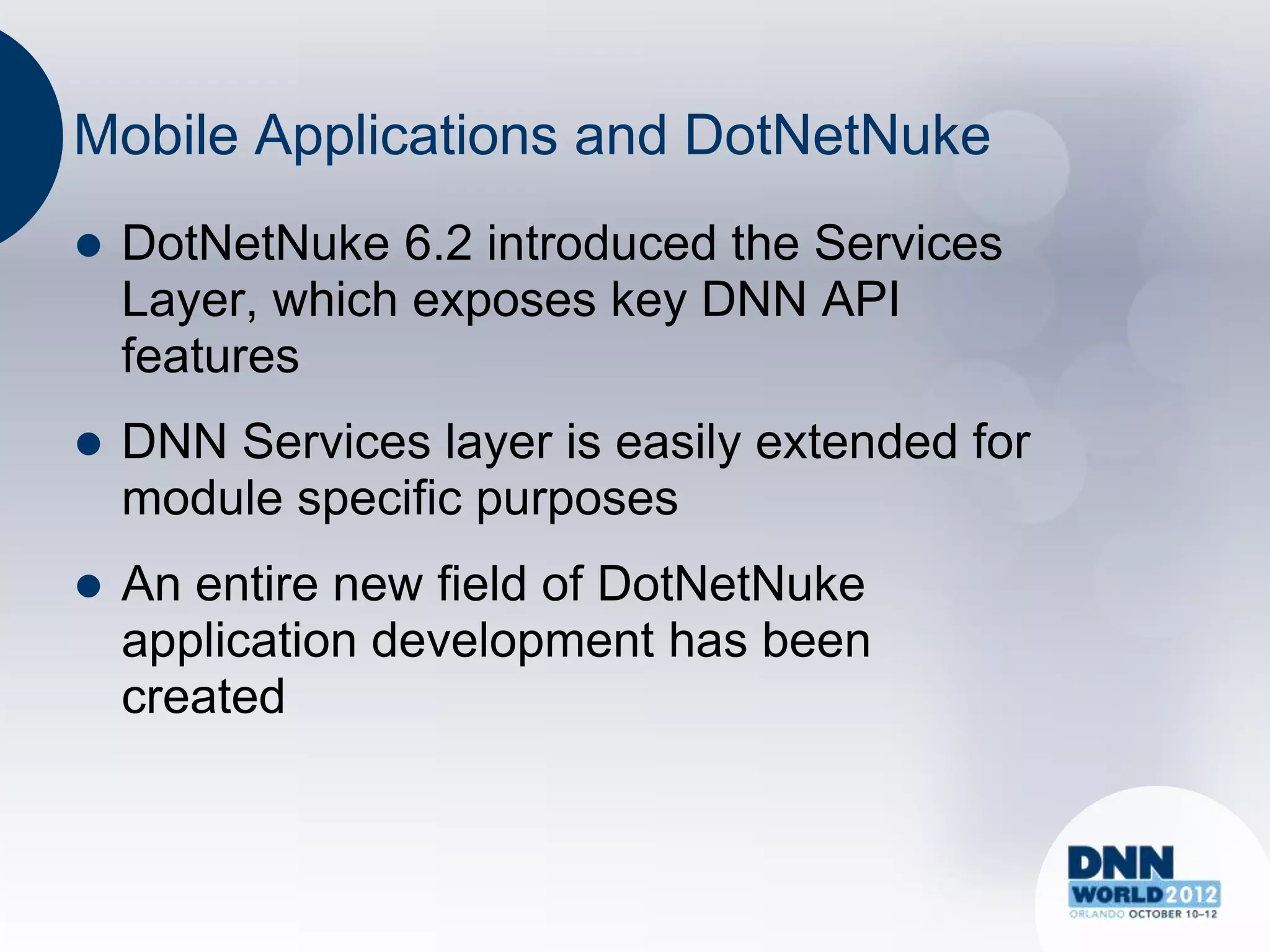 Mobile Applications and DotNetNuke
   DotNetNuke 6.2 introduced the Services
    Layer, which exposes key DNN API
    features
   DNN Services layer is easily extended for
    module specific purposes
   An entire new field of DotNetNuke
    application development has been
    created
 