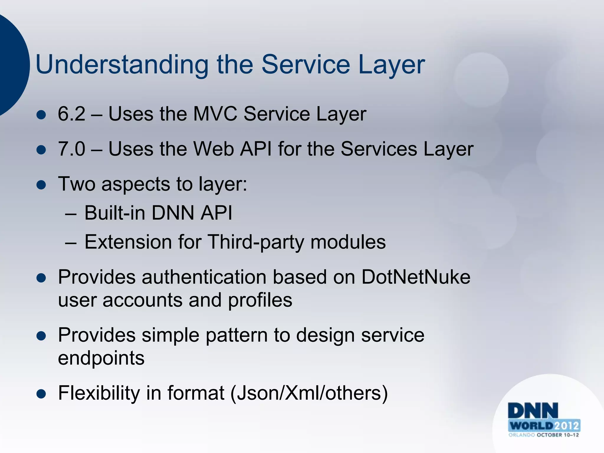 Understanding the Service Layer
   6.2 – Uses the MVC Service Layer
   7.0 – Uses the Web API for the Services Layer
   Two aspects to layer:
     – Built-in DNN API
     – Extension for Third-party modules
   Provides authentication based on DotNetNuke
    user accounts and profiles
   Provides simple pattern to design service
    endpoints
   Flexibility in format (Json/Xml/others)
 