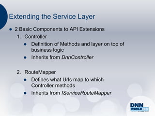 Extending the Service Layer
   2 Basic Components to API Extensions
     1. Controller
         Definition of Methods and layer on top of
           business logic
         Inherits from DnnController


    2. RouteMapper
        Defines what Urls map to which
         Controller methods
        Inherits from IServiceRouteMapper
 