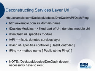Deconstructing Services Layer Url
http://example.com/DesktopModules/DnnDash/API/Dash/Ping
   http://example.com => domain name
   /DesktopModules => fixed part of Url, denotes module Url
   /DnnDash => specifies module
   /API => fixed, denotes services layer
   /Dash => specifies controller [ DashController ]
   /Ping => method name [ Public string Ping() ]


   NOTE: /DesktopModules/DnnDash doesn‟t
    necessarily have to exist
 