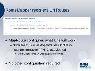 RouteMapper registers Url Routes




   MapRoute configures what Urls will work:
    – “DnnDash”  /DesktopModules/DnnDash
    – “{controller}/{action}”  Class/Method
          /API/Dash/Ping  DashController.Ping()


   No other configuration required
 