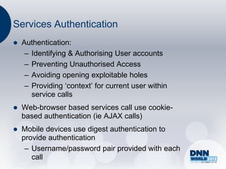 Services Authentication
   Authentication:
     – Identifying & Authorising User accounts
     – Preventing Unauthorised Access
     – Avoiding opening exploitable holes
     – Providing „context‟ for current user within
       service calls
   Web-browser based services call use cookie-
    based authentication (ie AJAX calls)
   Mobile devices use digest authentication to
    provide authentication
     – Username/password pair provided with each
       call
 