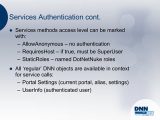Services Authentication cont.
   Services methods access level can be marked
    with:
     – AllowAnonymous – no authentication
     – RequiresHost – if true, must be SuperUser
     – StaticRoles – named DotNetNuke roles
   All „regular‟ DNN objects are available in context
    for service calls:
     – Portal Settings (current portal, alias, settings)
     – UserInfo (authenticated user)
 
