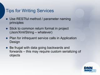 Tips for Writing Services
   Use RESTful method / parameter naming
    principles
   Stick to common return format in project
    (Json/Xml/String – whatever)
   Plan for infrequent service calls in Application
    Design
   Be frugal with data going backwards and
    forwards – this may require custom serializing of
    objects
 
