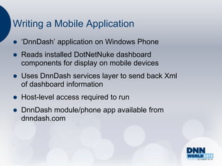 Writing a Mobile Application
   „DnnDash‟ application on Windows Phone
   Reads installed DotNetNuke dashboard
    components for display on mobile devices
   Uses DnnDash services layer to send back Xml
    of dashboard information
   Host-level access required to run
   DnnDash module/phone app available from
    dnndash.com
 