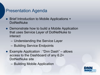 Presentation Agenda
   Brief Introduction to Mobile Applications +
    DotNetNuke
   Demonstrate how to build a Mobile Application
    that uses Service Layer of DotNetNuke to
    interact
     – Understanding the Service Layer
     – Building Service Endpoints
   Example Application : “Dnn Dash” – allows
    access to the Dashboard of any 6.2+
    DotNetNuke site
     – Building Mobile Application
 