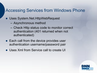 Accessing Services from Windows Phone
   Uses System.Net.HttpWebRequest
     – Asynchronous method
     – Check Http status code to monitor correct
       authentication (401 returned when not
       authenticated)
   Each call from the device provides user
    authentication username/password pair
   Uses Xml from Service call to create UI
 