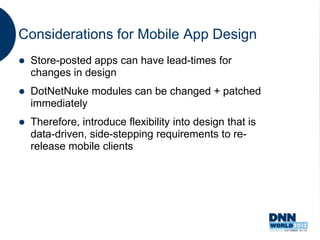 Considerations for Mobile App Design
   Store-posted apps can have lead-times for
    changes in design
   DotNetNuke modules can be changed + patched
    immediately
   Therefore, introduce flexibility into design that is
    data-driven, side-stepping requirements to re-
    release mobile clients
 