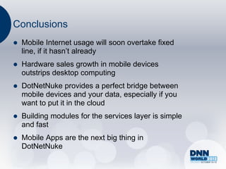 Conclusions
   Mobile Internet usage will soon overtake fixed
    line, if it hasn‟t already
   Hardware sales growth in mobile devices
    outstrips desktop computing
   DotNetNuke provides a perfect bridge between
    mobile devices and your data, especially if you
    want to put it in the cloud
   Building modules for the services layer is simple
    and fast
   Mobile Apps are the next big thing in
    DotNetNuke
 