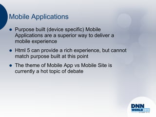 Mobile Applications
   Purpose built (device specific) Mobile
    Applications are a superior way to deliver a
    mobile experience
   Html 5 can provide a rich experience, but cannot
    match purpose built at this point
   The theme of Mobile App vs Mobile Site is
    currently a hot topic of debate
 