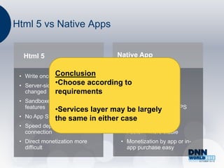Html 5 vs Native Apps


     Html 5                          Native App

               Conclusion
 • Write once – run anywhere           • App per platform
               •Choose
 • Server-side code easily according to require lengthy
                                    • May
   changed     requirements           release process
 • Sandboxed, no access to           • Full access to device
   features  •Services     layer   may features – camera, GPS
                                       be largely
 •                                   • In-device discovery +
     No App Store Presence in either case
                the same               purchase
 • Speed dependent on
   connection                          • Faster + more stable
 • Direct monetization more            • Monetization by app or in-
   difficult                             app purchase easy
 