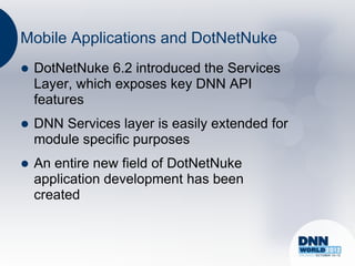Mobile Applications and DotNetNuke
   DotNetNuke 6.2 introduced the Services
    Layer, which exposes key DNN API
    features
   DNN Services layer is easily extended for
    module specific purposes
   An entire new field of DotNetNuke
    application development has been
    created
 