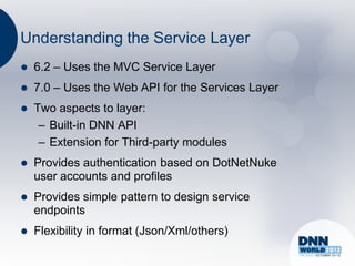 Understanding the Service Layer
   6.2 – Uses the MVC Service Layer
   7.0 – Uses the Web API for the Services Layer
   Two aspects to layer:
     – Built-in DNN API
     – Extension for Third-party modules
   Provides authentication based on DotNetNuke
    user accounts and profiles
   Provides simple pattern to design service
    endpoints
   Flexibility in format (Json/Xml/others)
 