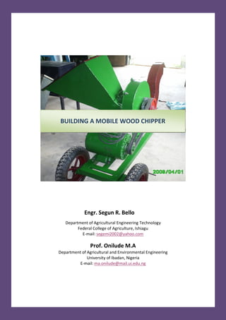 BUILDING A MOBILE WOOD CHIPPER




             Engr. Segun R. Bello
   Department of Agricultural Engineering Technology
         Federal College of Agriculture, Ishiagu
           E-mail: segemi2002@yahoo.com

                Prof. Onilude M.A
Department of Agricultural and Environmental Engineering
              University of Ibadan, Nigeria
          E-mail: ma.onilude@mail.ui.edu.ng
 
