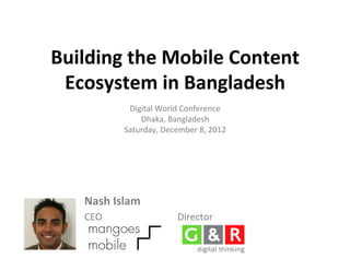 Building	
  the	
  Mobile	
  Content	
  
 Ecosystem	
  in	
  Bangladesh	
  
                 Digital	
  World	
  Conference	
  
                    Dhaka,	
  Bangladesh	
  
                Saturday,	
  December	
  8,	
  2012	
  




     Nash	
  Islam	
                	
  
     CEO	
                          Director	
  
 