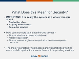 What Does this Mean for Security?
• IMPORTANT: It is really the system as a whole you care
about
• Application plus…
• 3rd party web services
• Enterprise services
• How can attackers gain unauthorized access?
• Attacker steals or accesses a lost device
• Malicious application
• Attacker reverse engineers an application to access corporate
resources
• The most “interesting” weaknesses and vulnerabilities we find
are in mobile applications’ interactions with supporting services
 
