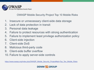 OWASP Mobile Security Project Top 10 Mobile Risks
1. Insecure or unnecessary client-side data storage
2. Lack of data protection in transit
3. Personal data leakage
4. Failure to protect resources with strong authentication
5. Failure to implement least privilege authorization policy
6. Client-side injection
7. Client-side DoS
8. Malicious third-party code
9. Client-side buffer overflow
10. Failure to apply server-side controls
https://www.owasp.org/index.php/OWASP_Mobile_Security_Project#tab=Top_Ten_Mobile_Risks
 