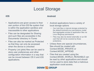 Local Storage
iOS
• Applications are given access to their
own portion of the iOS file system that
is within the application sandbox and
inaccessible to other applications
• Files can be designated for Sharing
and such files are accessible in the
Documents/ directory in iTunes
• Files can also be marked as Protected
so that they can only be accessed
when the device is unlocked
• Property List (plist) files can be used to
store user preferences and other
configuration information in a way that
can be moved between OS X and iOS
applications.
Android
• Android applications have a variety of
local storage options
• Can hold files in internal storage protected by
the default Android/Linux permissions model
that segregates access to application files via
Linux file/group permissions
• Files may also be stored externally on an SD
card that will not be covered by those
protections.
• Unless there are special circumstances,
files should be created with
Context.MODE_PRIVATE or
Context.MODE_APPEND
• Files that are created using the
Context.MODE_WORLD_READABLE can
be read by other applications and should
not be used to store data that a malicious
application could access.
 