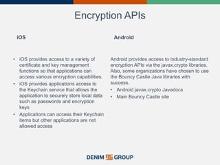 Encryption APIs
iOS
• iOS provides access to a variety of
certificate and key management
functions so that applications can
access various encryption capabilities.
• iOS provides applications access to
the Keychain service that allows the
application to securely store local data
such as passwords and encryption
keys
• Applications can access their Keychain
items but other applications are not
allowed access
Android
Android provides access to industry-standard
encryption APIs via the javax.crypto libraries.
Also, some organizations have chosen to use
the Bouncy Castle Java libraries with
success.
• Android javax.crypto Javadocs
• Main Bouncy Castle site
 