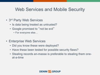 Web Services and Mobile Security
• 3rd Party Web Services
• Is data being treated as untrusted?
• Google promised to “not be evil”
• For everyone else…
• Enterprise Web Services
• Did you know these were deployed?
• Have these been tested for possible security flaws?
• Stealing records en-masse is preferable to stealing them one-
at-a-time
20
 