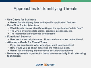 Approaches for Identifying Threats
• Use Cases for Business
• Useful for identifying flaws with specific application features
• Data Flow for Architecture
• What threats can we identify looking at the application’s data flow?
• The whole system’s data stores, services, processes, etc.
• The interaction among those components
• Functional Security
• Here are the security features. How could an attacker defeat them?
• Attacker’s Goals for Threat Trees
• If you are an attacker, what would you want to accomplish?
• How would you go about achieving the malicious goal?
• Useful for identifying any erroneous security assumptions
• No one approach is perfect – these are essentially brain storming
techniques
 