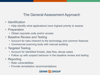The General Assessment Approach
• Identification
• Help identify what applications have highest priority to assess
• Preparation
• Obtain requisite code and/or access
• Baseline Review and Testing
• Account for risks inherent to the technology and common features
• Commercial scanning tools with manual auditing
• Targeted Testing
• Account for identified threats, data flow, abuse cases
• Follow up with suspect behavior in the baseline review and testing
• Reporting
• Rate vulnerabilities
• Provide remediation recommendations
 