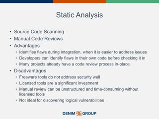 Static Analysis
• Source Code Scanning
• Manual Code Reviews
• Advantages
• Identifies flaws during integration, when it is easier to address issues
• Developers can identify flaws in their own code before checking it in
• Many projects already have a code review process in-place
• Disadvantages
• Freeware tools do not address security well
• Licensed tools are a significant investment
• Manual review can be unstructured and time-consuming without
licensed tools
• Not ideal for discovering logical vulnerabilities
 