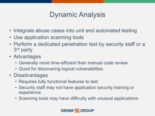 Dynamic Analysis
• Integrate abuse cases into unit and automated testing
• Use application scanning tools
• Perform a dedicated penetration test by security staff or a
3rd party
• Advantages
• Generally more time-efficient than manual code review
• Good for discovering logical vulnerabilities
• Disadvantages
• Requires fully functional features to test
• Security staff may not have application security training or
experience
• Scanning tools may have difficulty with unusual applications
 