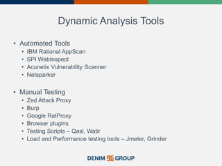 Dynamic Analysis Tools
• Automated Tools
• IBM Rational AppScan
• SPI WebInspect
• Acunetix Vulnerability Scanner
• Netsparker
• Manual Testing
• Zed Attack Proxy
• Burp
• Google RatProxy
• Browser plugins
• Testing Scripts – Qasl, Watir
• Load and Performance testing tools – Jmeter, Grinder
 