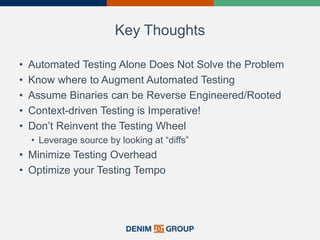 Key Thoughts
• Automated Testing Alone Does Not Solve the Problem
• Know where to Augment Automated Testing
• Assume Binaries can be Reverse Engineered/Rooted
• Context-driven Testing is Imperative!
• Don’t Reinvent the Testing Wheel
• Leverage source by looking at “diffs”
• Minimize Testing Overhead
• Optimize your Testing Tempo
 
