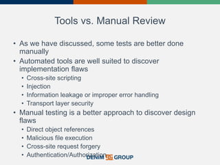 Tools vs. Manual Review
• As we have discussed, some tests are better done
manually
• Automated tools are well suited to discover
implementation flaws
• Cross-site scripting
• Injection
• Information leakage or improper error handling
• Transport layer security
• Manual testing is a better approach to discover design
flaws
• Direct object references
• Malicious file execution
• Cross-site request forgery
• Authentication/Authorization
 