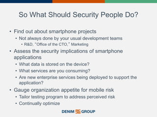 So What Should Security People Do?
• Find out about smartphone projects
• Not always done by your usual development teams
• R&D, “Office of the CTO,” Marketing
• Assess the security implications of smartphone
applications
• What data is stored on the device?
• What services are you consuming?
• Are new enterprise services being deployed to support the
application?
• Gauge organization appetite for mobile risk
• Tailor testing program to address perceived risk
• Continually optimize
34
 