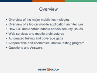 Overview
• Overview of the major mobile technologies
• Overview of a typical mobile application architecture
• How iOS and Android handle certain security issues
• Web services and mobile architectures
• Automated testing and coverage gaps
• A repeatable and economical mobile testing program
• Questions and Answers
 