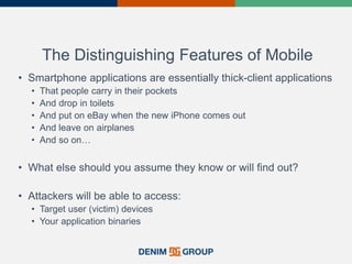 The Distinguishing Features of Mobile
• Smartphone applications are essentially thick-client applications
• That people carry in their pockets
• And drop in toilets
• And put on eBay when the new iPhone comes out
• And leave on airplanes
• And so on…
• What else should you assume they know or will find out?
• Attackers will be able to access:
• Target user (victim) devices
• Your application binaries
 