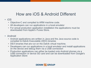How are iOS & Android Different
• iOS
• Objective-C and compiled to ARM machine code.
• All developers can run applications in a local emulator
• For actual production application installation the applications must be
downloaded from Apple's iTunes Store.
• Android
• Android applications are written in Java and the Java source code is
compiled to Dalvik Executable (DEX) binaries
• DEX binaries that are run on the Dalvik virtual machine.
• Developers can run applications in a local emulator and install applications
on the device and debug them via a USB connection
• Production applications can either be loaded onto Android phones via a
USB connection or device SD card and can be downloaded from Google's
Application Store
 