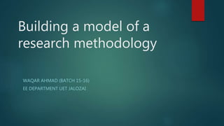 Building a model of a
research methodology
WAQAR AHMAD (BATCH 15-16)
EE DEPARTMENT UET JALOZAI
 