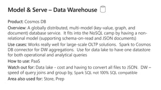 A globally distributed, multi-model (key-value, graph, and
document) database service. It fits into the NoSQL camp by having a non-
relational model (supporting schema-on-read and JSON documents)
Works really well for large-scale OLTP solutions.
for DW aggregations. Use for data lake to have one datastore
for both operational and analytical queries
 