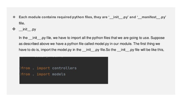 ❖ Each module contains required python files, they are ‘__init__.py’ and ‘__manifest__.py’
file.
❖ __init__.py
In the __init__.py file, we have to import all the python files that we are going to use. Suppose
as described above we have a python file called model.py in our module. The first thing we
have to do is, import the model.py in the __init__.py file.So the __init__.py file will be like this,
 