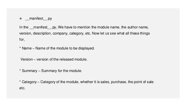  __manifest__.py
In the __manifest__.py, We have to mention the module name, the author name,
version, description, company, category, etc. Now let us see what all these things
for,
* Name – Name of the module to be displayed.
Version – version of the released module.
* Summary – Summary for the module.
* Category – Category of the module, whether it is sales, purchase, the point of sale
etc.
 