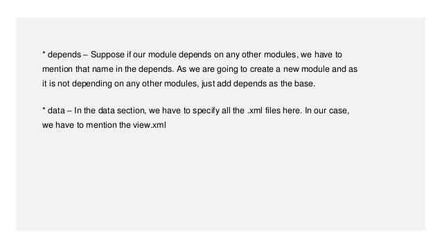 * depends – Suppose if our module depends on any other modules, we have to
mention that name in the depends. As we are going to create a new module and as
it is not depending on any other modules, just add depends as the base.
* data – In the data section, we have to specify all the .xml files here. In our case,
we have to mention the view.xml
 