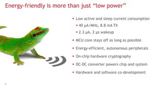 11
 Low active and sleep current consumption
 40 μA/MHz, 8.8 mA TX
 2.3 μA, 2 μs wakeup
 MCU core stays off as long as possible
 Energy-efficient, autonomous peripherals
 On-chip hardware cryptography
 DC-DC converter powers chip and system
 Hardware and software co-development
Energy-friendly is more than just “low power”
 