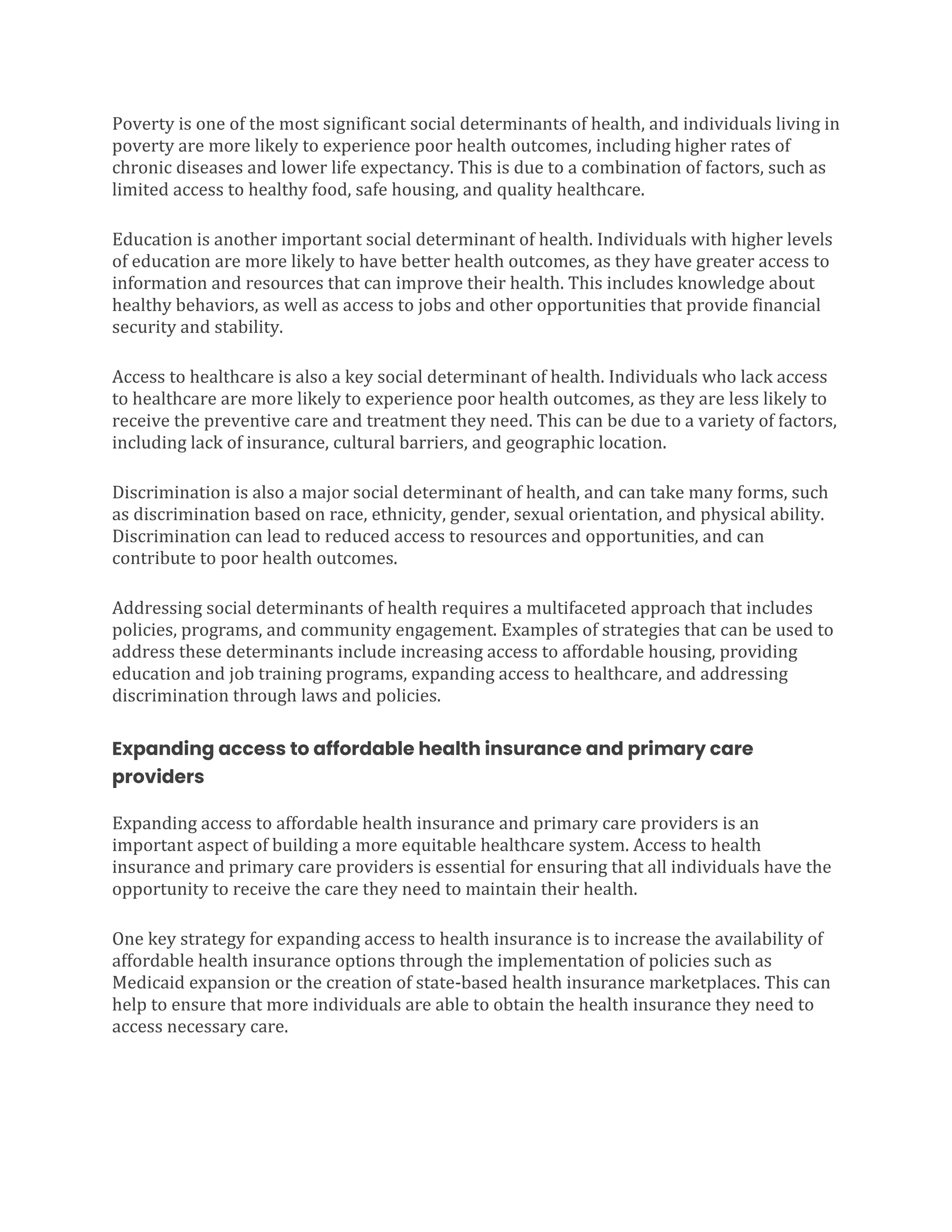 Poverty is one of the most significant social determinants of health, and individuals living in
poverty are more likely to experience poor health outcomes, including higher rates of
chronic diseases and lower life expectancy. This is due to a combination of factors, such as
limited access to healthy food, safe housing, and quality healthcare.
Education is another important social determinant of health. Individuals with higher levels
of education are more likely to have better health outcomes, as they have greater access to
information and resources that can improve their health. This includes knowledge about
healthy behaviors, as well as access to jobs and other opportunities that provide financial
security and stability.
Access to healthcare is also a key social determinant of health. Individuals who lack access
to healthcare are more likely to experience poor health outcomes, as they are less likely to
receive the preventive care and treatment they need. This can be due to a variety of factors,
including lack of insurance, cultural barriers, and geographic location.
Discrimination is also a major social determinant of health, and can take many forms, such
as discrimination based on race, ethnicity, gender, sexual orientation, and physical ability.
Discrimination can lead to reduced access to resources and opportunities, and can
contribute to poor health outcomes.
Addressing social determinants of health requires a multifaceted approach that includes
policies, programs, and community engagement. Examples of strategies that can be used to
address these determinants include increasing access to affordable housing, providing
education and job training programs, expanding access to healthcare, and addressing
discrimination through laws and policies.
Expanding access to affordable health insurance and primary care
providers
Expanding access to affordable health insurance and primary care providers is an
important aspect of building a more equitable healthcare system. Access to health
insurance and primary care providers is essential for ensuring that all individuals have the
opportunity to receive the care they need to maintain their health.
One key strategy for expanding access to health insurance is to increase the availability of
affordable health insurance options through the implementation of policies such as
Medicaid expansion or the creation of state-based health insurance marketplaces. This can
help to ensure that more individuals are able to obtain the health insurance they need to
access necessary care.
 