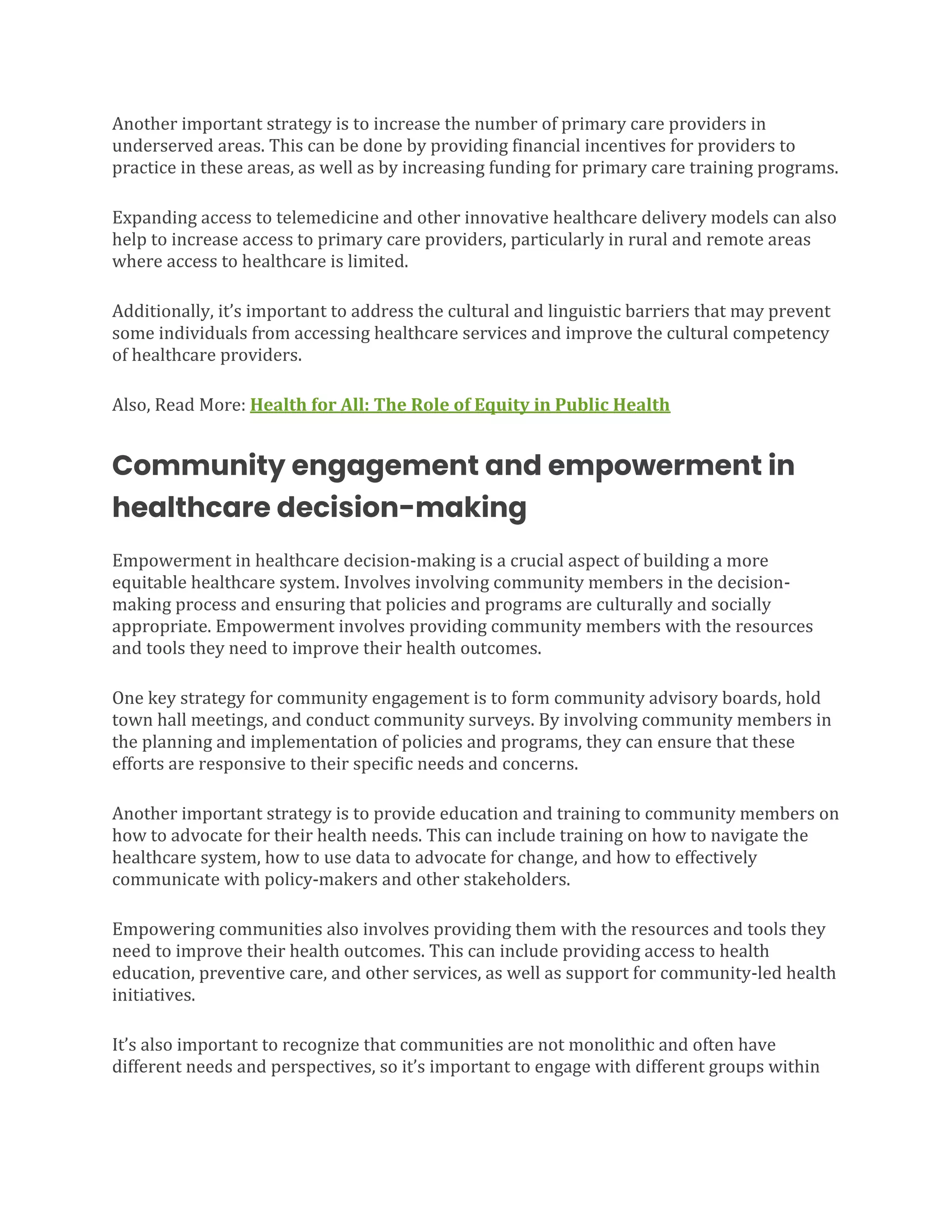 Another important strategy is to increase the number of primary care providers in
underserved areas. This can be done by providing financial incentives for providers to
practice in these areas, as well as by increasing funding for primary care training programs.
Expanding access to telemedicine and other innovative healthcare delivery models can also
help to increase access to primary care providers, particularly in rural and remote areas
where access to healthcare is limited.
Additionally, it’s important to address the cultural and linguistic barriers that may prevent
some individuals from accessing healthcare services and improve the cultural competency
of healthcare providers.
Also, Read More: Health for All: The Role of Equity in Public Health
Community engagement and empowerment in
healthcare decision-making
Empowerment in healthcare decision-making is a crucial aspect of building a more
equitable healthcare system. Involves involving community members in the decision-
making process and ensuring that policies and programs are culturally and socially
appropriate. Empowerment involves providing community members with the resources
and tools they need to improve their health outcomes.
One key strategy for community engagement is to form community advisory boards, hold
town hall meetings, and conduct community surveys. By involving community members in
the planning and implementation of policies and programs, they can ensure that these
efforts are responsive to their specific needs and concerns.
Another important strategy is to provide education and training to community members on
how to advocate for their health needs. This can include training on how to navigate the
healthcare system, how to use data to advocate for change, and how to effectively
communicate with policy-makers and other stakeholders.
Empowering communities also involves providing them with the resources and tools they
need to improve their health outcomes. This can include providing access to health
education, preventive care, and other services, as well as support for community-led health
initiatives.
It’s also important to recognize that communities are not monolithic and often have
different needs and perspectives, so it’s important to engage with different groups within
 