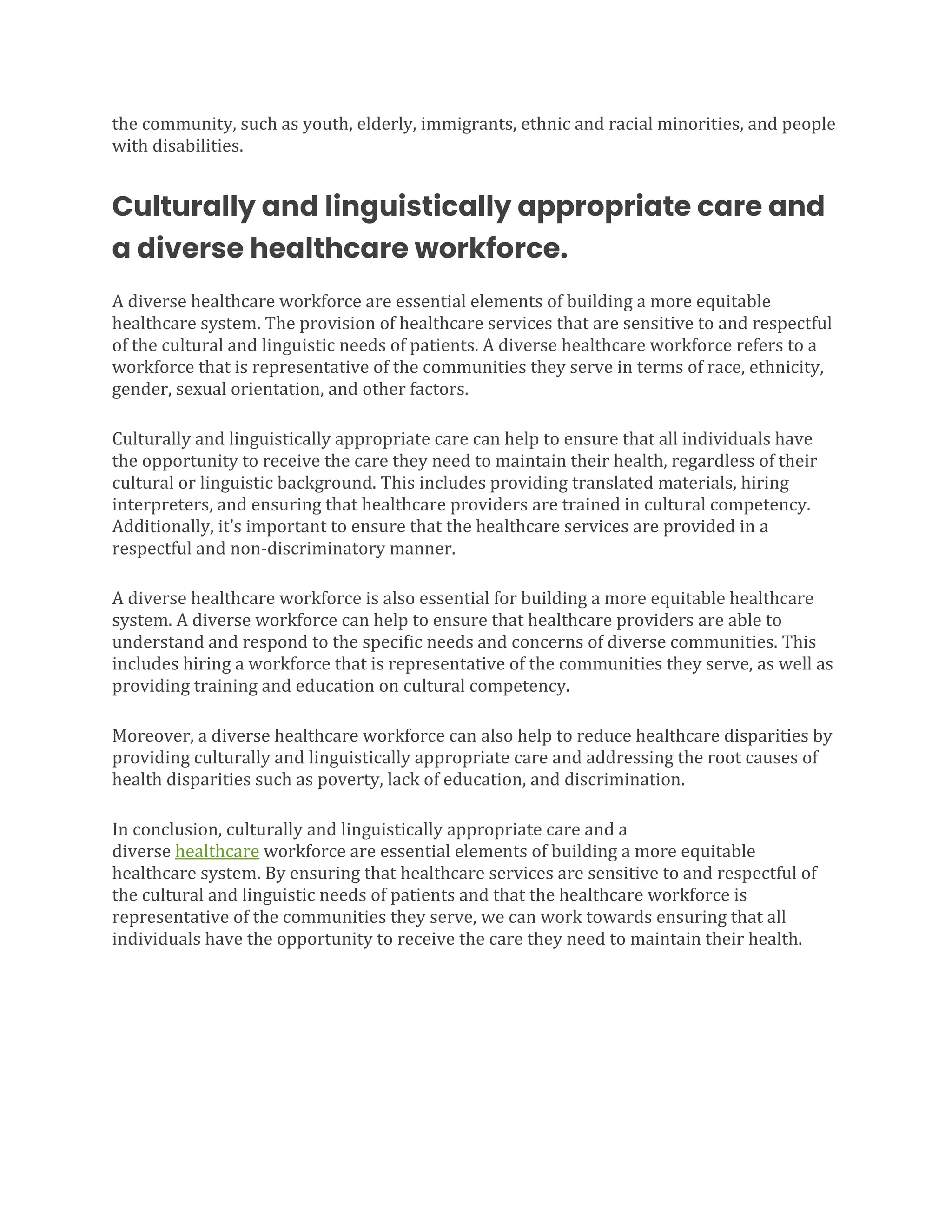 the community, such as youth, elderly, immigrants, ethnic and racial minorities, and people
with disabilities.
Culturally and linguistically appropriate care and
a diverse healthcare workforce.
A diverse healthcare workforce are essential elements of building a more equitable
healthcare system. The provision of healthcare services that are sensitive to and respectful
of the cultural and linguistic needs of patients. A diverse healthcare workforce refers to a
workforce that is representative of the communities they serve in terms of race, ethnicity,
gender, sexual orientation, and other factors.
Culturally and linguistically appropriate care can help to ensure that all individuals have
the opportunity to receive the care they need to maintain their health, regardless of their
cultural or linguistic background. This includes providing translated materials, hiring
interpreters, and ensuring that healthcare providers are trained in cultural competency.
Additionally, it’s important to ensure that the healthcare services are provided in a
respectful and non-discriminatory manner.
A diverse healthcare workforce is also essential for building a more equitable healthcare
system. A diverse workforce can help to ensure that healthcare providers are able to
understand and respond to the specific needs and concerns of diverse communities. This
includes hiring a workforce that is representative of the communities they serve, as well as
providing training and education on cultural competency.
Moreover, a diverse healthcare workforce can also help to reduce healthcare disparities by
providing culturally and linguistically appropriate care and addressing the root causes of
health disparities such as poverty, lack of education, and discrimination.
In conclusion, culturally and linguistically appropriate care and a
diverse healthcare workforce are essential elements of building a more equitable
healthcare system. By ensuring that healthcare services are sensitive to and respectful of
the cultural and linguistic needs of patients and that the healthcare workforce is
representative of the communities they serve, we can work towards ensuring that all
individuals have the opportunity to receive the care they need to maintain their health.
 