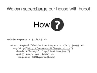 We can supercharge our house with hubot


                  How
module.exports = (robot) ->

  robot.respond /what’s the temperature?/i, (msg) ->
    msg.http("http://mchouse.it/temperature")
      .header("Accept", "application/json")
      .get() (err, res, body) ->
        msg.send JSON.parse(body)
 
