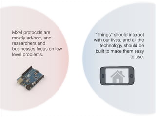 M2M protocols are         “Things” should interact
mostly ad-hoc, and        with our lives, and all the
researchers and              technology should be
businesses focus on low    built to make them easy
level problems.                              to use.
 
